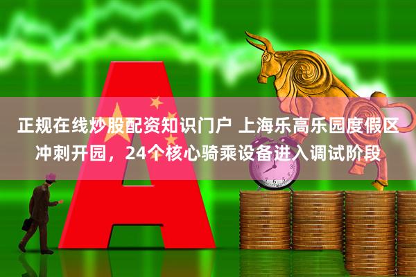 正规在线炒股配资知识门户 上海乐高乐园度假区冲刺开园，24个核心骑乘设备进入调试阶段