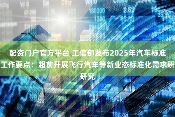 配资门户官方平台 工信部发布2025年汽车标准化工作要点：超前开展飞行汽车等新业态标准化需求研究