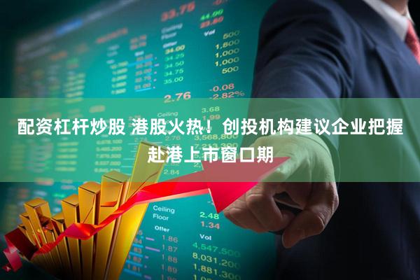配资杠杆炒股 港股火热！创投机构建议企业把握赴港上市窗口期