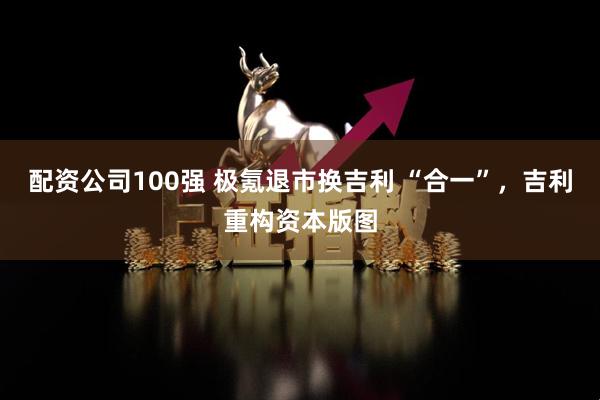 配资公司100强 极氪退市换吉利 “合一”，吉利重构资本版图