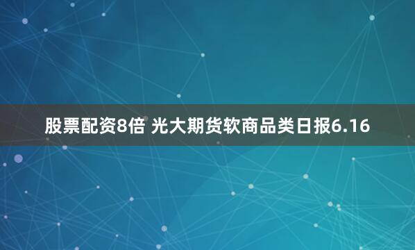 股票配资8倍 光大期货软商品类日报6.16