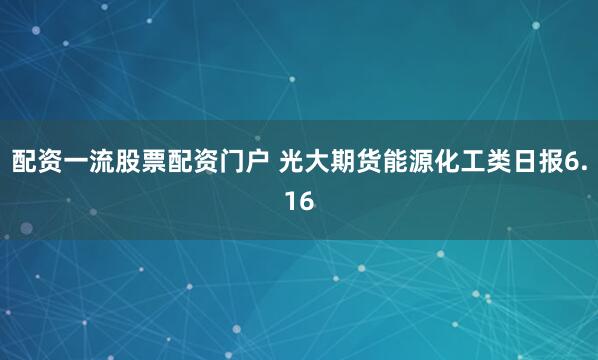 配资一流股票配资门户 光大期货能源化工类日报6.16