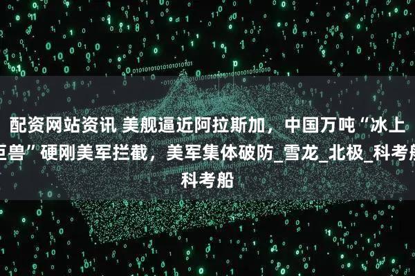 配资网站资讯 美舰逼近阿拉斯加，中国万吨“冰上巨兽”硬刚美军拦截，美军集体破防_雪龙_北极_科考船