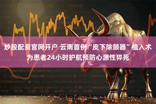 炒股配资官网开户 云南首例“皮下除颤器”植入术为患者24小时护航预防心源性猝死